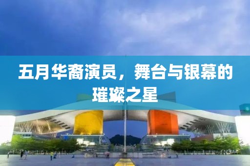 五月华裔演员，舞台与银幕的璀璨之星