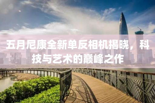 五月尼康全新单反相机揭晓，科技与艺术的巅峰之作