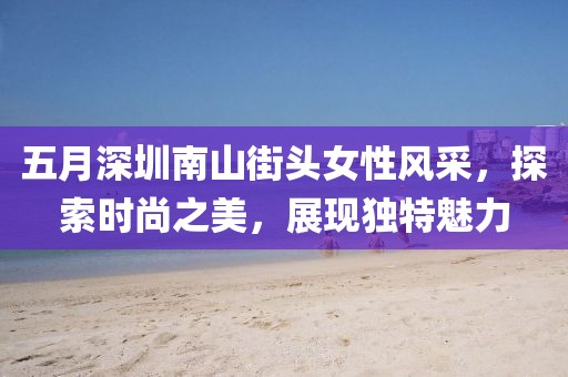 五月深圳南山街头女性风采，探索时尚之美，展现独特魅力