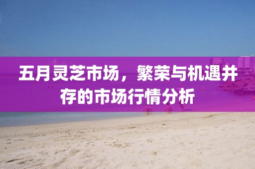 五月灵芝市场，繁荣与机遇并存的市场行情分析