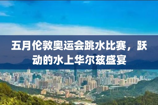 五月伦敦奥运会跳水比赛，跃动的水上华尔兹盛宴