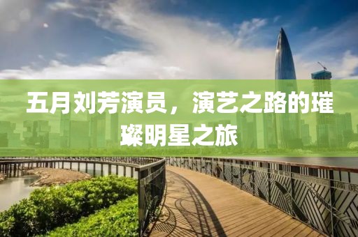五月刘芳演员，演艺之路的璀璨明星之旅