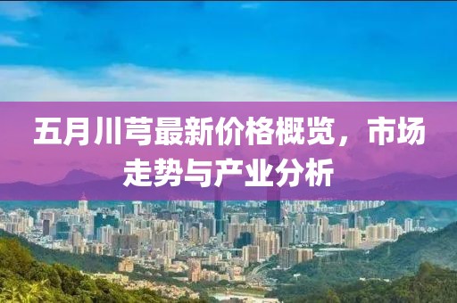 五月川芎最新价格概览，市场走势与产业分析