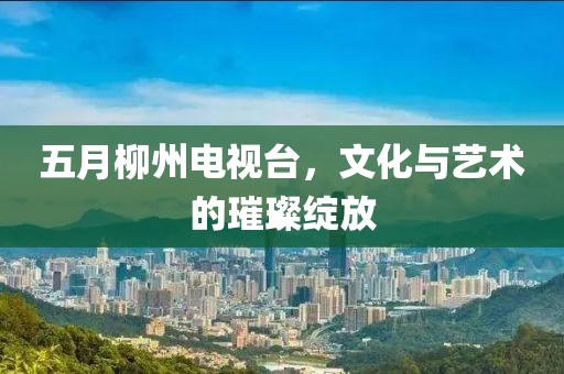 五月柳州电视台，文化与艺术的璀璨绽放