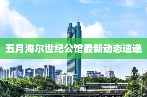 五月海尔世纪公馆最新动态速递