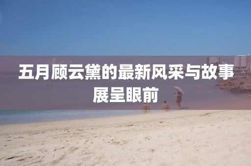 五月顾云黛的最新风采与故事展呈眼前