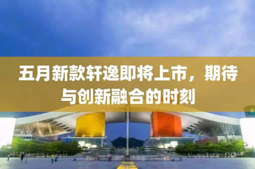 五月新款轩逸即将上市，期待与创新融合的时刻