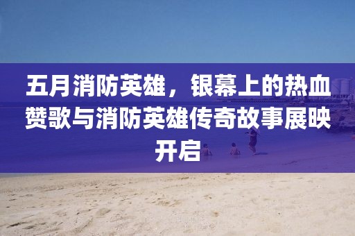 五月消防英雄，银幕上的热血赞歌与消防英雄传奇故事展映开启