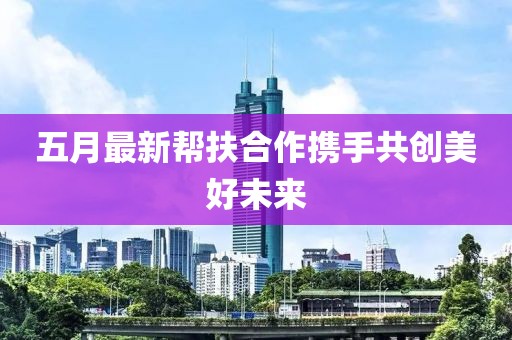 五月最新帮扶合作携手共创美好未来