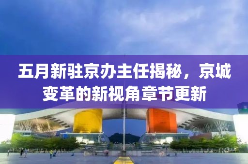 五月新驻京办主任揭秘，京城变革的新视角章节更新