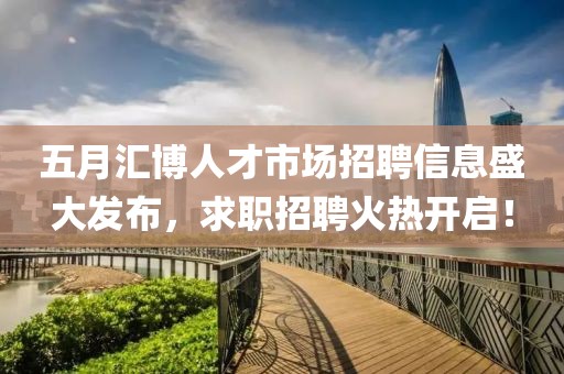 五月汇博人才市场招聘信息盛大发布，求职招聘火热开启！