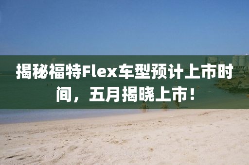 揭秘福特Flex车型预计上市时间，五月揭晓上市！