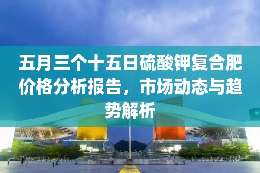 五月三个十五日硫酸钾复合肥价格分析报告，市场动态与趋势解析