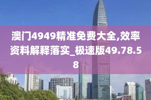 澳门4949精准免费大全,效率资料解释落实_极速版49.78.58