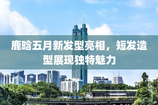 鹿晗五月新发型亮相，短发造型展现独特魅力
