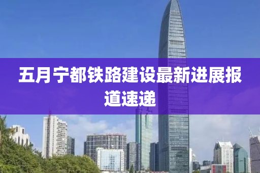 五月宁都铁路建设最新进展报道速递