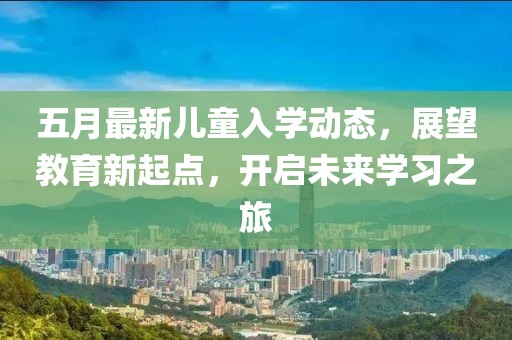 五月最新儿童入学动态，展望教育新起点，开启未来学习之旅