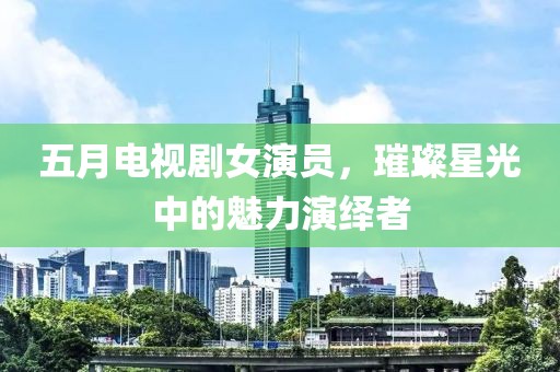 五月电视剧女演员，璀璨星光中的魅力演绎者