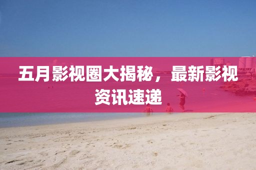 五月影视圈大揭秘，最新影视资讯速递