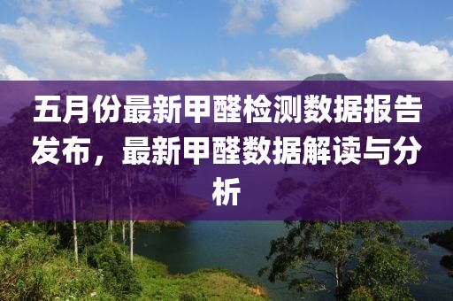 五月份最新甲醛检测数据报告发布，最新甲醛数据解读与分析