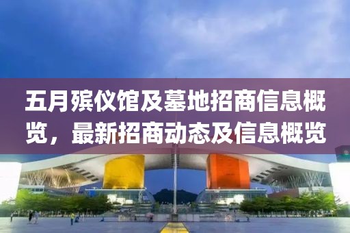 五月殡仪馆及墓地招商信息概览，最新招商动态及信息概览