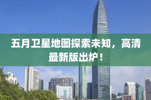 五月卫星地图探索未知，高清最新版出炉！