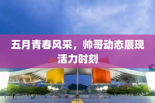 五月青春风采，帅哥动态展现活力时刻