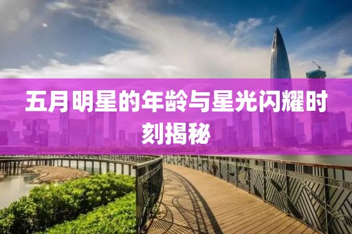 五月明星的年龄与星光闪耀时刻揭秘