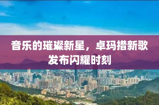 音乐的璀璨新星，卓玛措新歌发布闪耀时刻