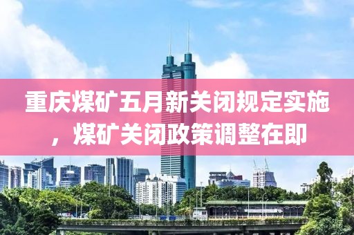 重庆煤矿五月新关闭规定实施，煤矿关闭政策调整在即