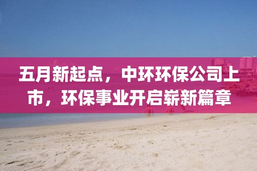 五月新起点，中环环保公司上市，环保事业开启崭新篇章