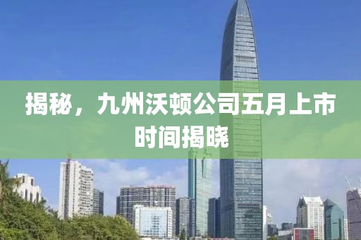 揭秘，九州沃顿公司五月上市时间揭晓