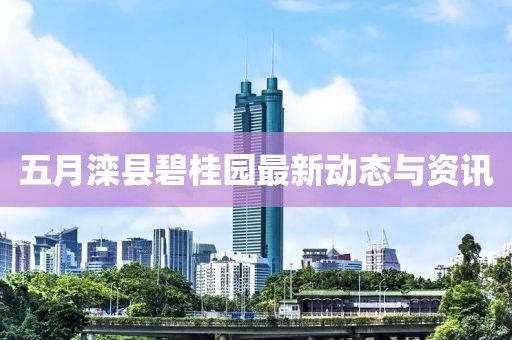 五月滦县碧桂园最新动态与资讯