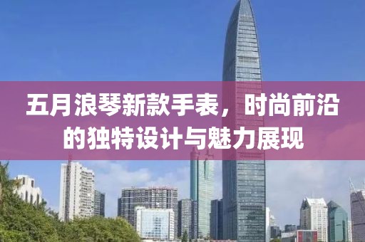 五月浪琴新款手表，时尚前沿的独特设计与魅力展现