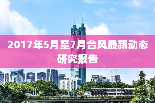 2017年5月至7月台风最新动态研究报告