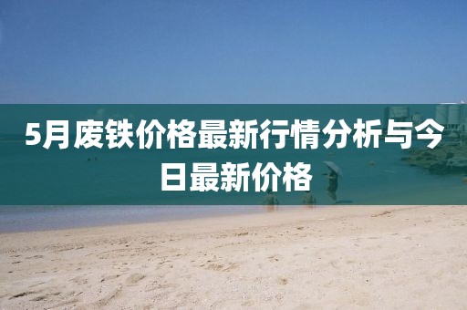 5月废铁价格最新行情分析与今日最新价格