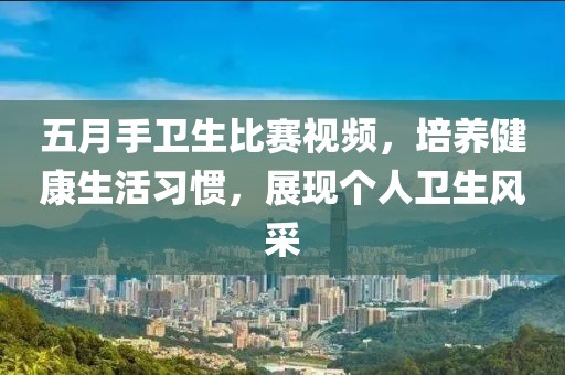五月手卫生比赛视频，培养健康生活习惯，展现个人卫生风采