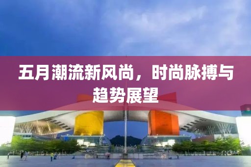 五月潮流新风尚，时尚脉搏与趋势展望