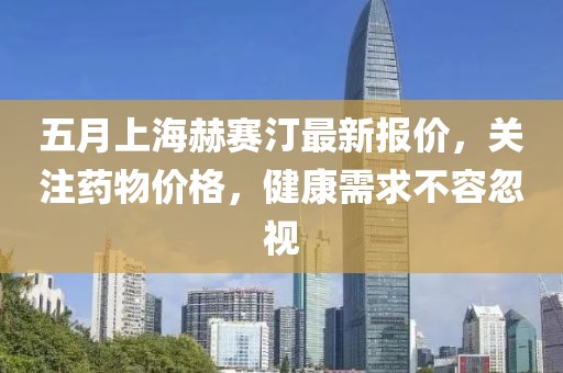 五月上海赫赛汀最新报价，关注药物价格，健康需求不容忽视