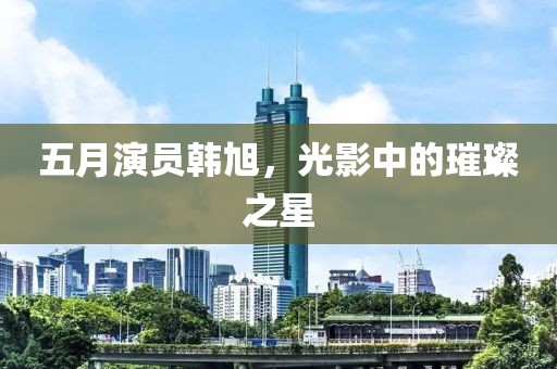 五月演员韩旭，光影中的璀璨之星