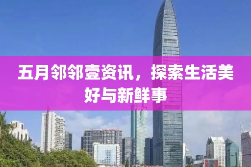 五月邻邻壹资讯，探索生活美好与新鲜事