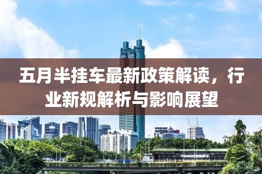 五月半挂车最新政策解读，行业新规解析与影响展望