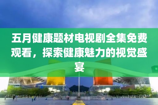 五月健康题材电视剧全集免费观看，探索健康魅力的视觉盛宴