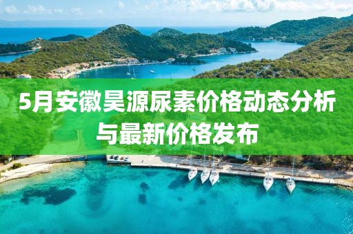 5月安徽昊源尿素价格动态分析与最新价格发布