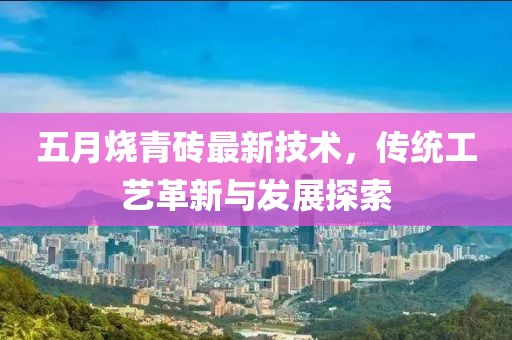 五月烧青砖最新技术，传统工艺革新与发展探索