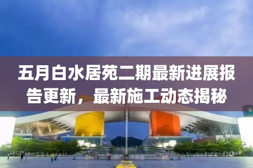 五月白水居苑二期最新进展报告更新，最新施工动态揭秘
