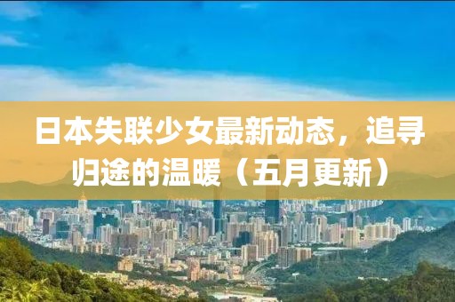 日本失联少女最新动态，追寻归途的温暖（五月更新）