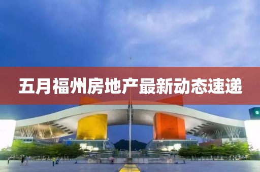 五月福州房地产最新动态速递