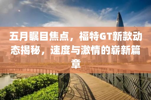 五月瞩目焦点，福特GT新款动态揭秘，速度与激情的崭新篇章