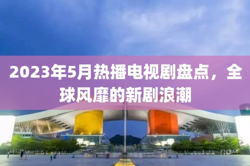2023年5月热播电视剧盘点，全球风靡的新剧浪潮